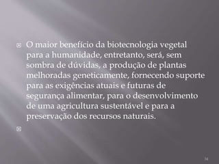  O maior benefício da biotecnologia vegetal
para a humanidade, entretanto, será, sem
sombra de dúvidas, a produção de plantas
melhoradas geneticamente, fornecendo suporte
para as exigências atuais e futuras de
segurança alimentar, para o desenvolvimento
de uma agricultura sustentável e para a
preservação dos recursos naturais.

34
 