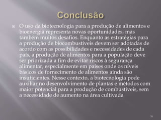  O uso da biotecnologia para a produção de alimentos e
bioenergia representa novas oportunidades, mas
também muitos desafios. Enquanto as estratégias para
a produção de biocombustíveis devem ser adotadas de
acordo com as possibilidades e necessidades de cada
país, a produção de alimentos para a população deve
ser priorizada a fim de evitar riscos à segurança
alimentar, especialmente em países onde os níveis
básicos de fornecimento de alimentos ainda são
insuficientes. Nesse contexto, a biotecnologia pode
auxiliar no desenvolvimento de plantas e métodos com
maior potencial para a produção de combustíveis, sem
a necessidade de aumento na área cultivada
36
 