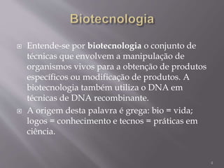  Entende-se por biotecnologia o conjunto de
técnicas que envolvem a manipulação de
organismos vivos para a obtenção de produtos
específicos ou modificação de produtos. A
biotecnologia também utiliza o DNA em
técnicas de DNA recombinante.
 A origem desta palavra é grega: bio = vida;
logos = conhecimento e tecnos = práticas em
ciência.
4
 