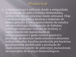  A biotecnologia é utilizada desde a antiguidade,
na produção de pães e bebidas fermentadas,
porém este era um processo muito artesanal. Hoje
a biotecnologia utiliza técnicas e materiais de
ultima geração. Com o aparecimento de estudos
em microbiologia (fermentação de bebidas)
e biologia molecular (cultura de tecidos), o
conhecimento em manipulação de
microorganismos e genes tornou possível a
produção de diversos medicamentos e alimentos
industrializados. Insulina produzida por bactérias
geneticamente modificadas e produção de
medicamentos a partir de anticorpos monoclonais
são exemplos de avanços biotecnológicos.
6
 