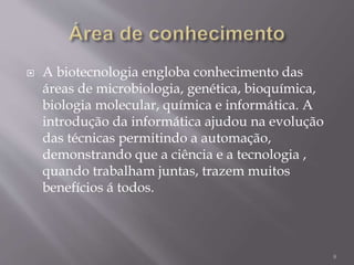  A biotecnologia engloba conhecimento das
áreas de microbiologia, genética, bioquímica,
biologia molecular, química e informática. A
introdução da informática ajudou na evolução
das técnicas permitindo a automação,
demonstrando que a ciência e a tecnologia ,
quando trabalham juntas, trazem muitos
benefícios á todos.
8
 