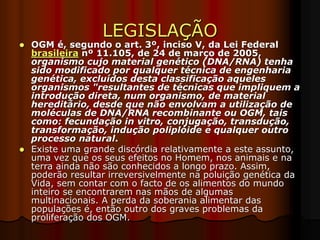 LEGISLAÇÃO
 OGM é, segundo o art. 3º, inciso V, da Lei Federal
brasileira nº 11.105, de 24 de março de 2005,
organismo cujo material genético (DNA/RNA) tenha
sido modificado por qualquer técnica de engenharia
genética, excluídos desta classificação aqueles
organismos "resultantes de técnicas que impliquem a
introdução direta, num organismo, de material
hereditário, desde que não envolvam a utilização de
moléculas de DNA/RNA recombinante ou OGM, tais
como: fecundação in vitro, conjugação, transdução,
transformação, indução poliplóide e qualquer outro
processo natural.
 Existe uma grande discórdia relativamente a este assunto,
uma vez que os seus efeitos no Homem, nos animais e na
terra ainda não são conhecidos a longo prazo. Assim,
poderão resultar irreversivelmente na poluição genética da
Vida, sem contar com o facto de os alimentos do mundo
inteiro se encontrarem nas mãos de algumas
multinacionais. A perda da soberania alimentar das
populações é, então outro dos graves problemas da
proliferação dos OGM.
 
