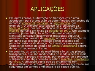 APLICAÇÕES
 Em outros casos, a utilização de transgênicos é uma
abordagem para a produção de determinados compostos de
interesse comercial, medicinal ou agronômico, por
exemplo). O primeiro caso público foi a utilização da
bactéria E. coli, que foi modificada de modo a produzir
insulina humana em finais da década de 1970. Um exemplo
recente, já em 2007, foi o facto de uma equipe de
cientistas conseguir desenvolver mosquitos bobucha
resistentes ao parasita da malária, através da inserção de
um gene que previne a infecção destes insectos pelo
parasita portador da doença. Os investigadores esperam
começar os testes de campo na África Subsaariana dentro
de aproximadamente 5 anos.
 No entanto, os casos mais mediáticos são os das plantas
transgênicas, que são modificadas de modo a serem mais
resistentes a pragas e doenças, por exemplo, ou a produzir
substâncias que lhes permita resistir a insectos, nemátodes
ou vírus. A utilização deste tipo de organismos tem
desencadeado, no entanto, acesas discussões acerca da sua
segurança em termos ambientais e da saúde pública.
 