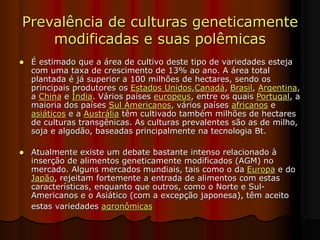 Prevalência de culturas geneticamente
modificadas e suas polêmicas
 É estimado que a área de cultivo deste tipo de variedades esteja
com uma taxa de crescimento de 13% ao ano. A área total
plantada é já superior a 100 milhões de hectares, sendo os
principais produtores os Estados Unidos,Canadá, Brasil, Argentina,
a China e Índia. Vários países europeus, entre os quais Portugal, a
maioria dos países Sul Americanos, vários países africanos e
asiáticos e a Austrália têm cultivado também milhões de hectares
de culturas transgênicas. As culturas prevalentes são as de milho,
soja e algodão, baseadas principalmente na tecnologia Bt.
 Atualmente existe um debate bastante intenso relacionado à
inserção de alimentos geneticamente modificados (AGM) no
mercado. Alguns mercados mundiais, tais como o da Europa e do
Japão, rejeitam fortemente a entrada de alimentos com estas
características, enquanto que outros, como o Norte e Sul-
Americanos e o Asiático (com a excepção japonesa), têm aceito
estas variedades agronômicas
 