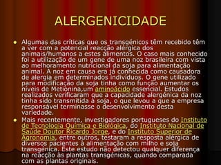 ALERGENICIDADE
 Algumas das críticas que os transgénicos têm recebido têm
a ver com a potencial reacção alérgica dos
animais/humanos a estes alimentos. O caso mais conhecido
foi a utilização de um gene de uma noz brasileira com vista
ao melhoramento nutricional da soja para alimentação
animal. A noz em causa era já conhecida como causadora
de alergia em determinados indivíduos. O gene utilizado
para modificação da soja tinha como função aumentar os
níveis de Metionina,um aminoácido essencial. Estudos
realizados verificaram que a capacidade alergénica da noz
tinha sido transmitida à soja, o que levou a que a empresa
responsável terminasse o desenvolvimento desta
variedade.
 Mais recentemente, investigadores portugueses do Instituto
de Tecnologia Química e Biológica, do Instituto Nacional de
Saúde Doutor Ricardo Jorge, e do Instituto Superior de
Agronomia, entre outros, testaram a resposta alérgica de
diversos pacientes à alimentação com milho e soja
transgénica. Este estudo não detectou qualquer diferença
na reacção às plantas transgénicas, quando comparada
com as plantas originais.
 