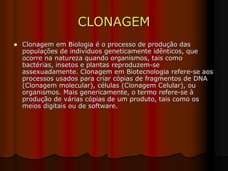 CLONAGEM
 Clonagem em Biologia é o processo de produção das
populações de indivíduos geneticamente idênticos, que
ocorre na natureza quando organismos, tais como
bactérias, insetos e plantas reproduzem-se
assexuadamente. Clonagem em Biotecnologia refere-se aos
processos usados para criar cópias de fragmentos de DNA
(Clonagem molecular), células (Clonagem Celular), ou
organismos. Mais genericamente, o termo refere-se à
produção de várias cópias de um produto, tais como os
meios digitais ou de software.
 