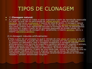 TIPOS DE CLONAGEM
 1) Clonagem natural:
 A clonagem é natural em todos os seres originados a partir de reprodução assexuada
(ou seja, na qual não há participação de células sexuais), como é o caso das
bactérias, dos seres unicelulares e mesmo da relva de jardim. A clonagem natural
também pode ocorrer em mamíferos, como no tatu e nos gêmeos univitelinos. Nos
dois casos, embora haja reprodução sexuada na formação do ovo, os descendentes
idênticos têm origem a partir de um processo assexuado de divisão celular. Os
indivíduos resultantes da clonagem têm, geralmente, o mesmo genótipo, isto é, o
mesmo patrimônio genético.
2) A clonagem induzida artificialmente:
É feita a partir de um processo no qual é retirado de uma célula um núcleo, e de um
óvulo a membrana. A junção dos dois depois é colocado em uma barriga de aluguel,
ou mesmo em laboratório, para a clonagem terapêutica.A clonagem induzida
artificialmente é uma técnica da engenharia genética aplicada em vegetais e animais,
ligada à pesquisa científica. Nesse caso, o termo aplica-se a uma forma de
reprodução assexuada produzida em laboratório, de forma artificial, baseada num
único património genético. A partir de uma célula-mãe, ocorre a produção de uma ou
mais células (idênticas entre si e à original), que são os clones. Os indivíduos
resultantes desse processo terão as mesmas características genéticas do indivíduo
«doador», também denominado «original».
 
