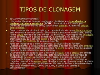 TIPOS DE CLONAGEM
 3) CLONAGEM REPRODUTIVA:
 Uma das técnicas básicas usadas por cientistas é a transferência
nuclear da celula somática (SCNT). Esta técnica foi usada por
cientistas durante muitos anos, para clonar animais através de células
embrionárias.
 Como o nome da técnica implica, a transferência de uma célula somática
está envolvida neste processo. Esta célula somática é introduzida, então,
numa célula retirada de um animal (ou humano), logo depois da ovulação.
Antes de introduzir a célula somática, o cientista deve remover os
cromossomos, que contêm genes e funcionam para continuar a
informação hereditária, da célula recipiente.
 Após ter introduzido a célula somática, as duas células fundem.
Ocasionalmente, a célula fundida começará a tornar-se como um embrião
normal, produzindo a prole se colocado no útero de uma mãe-de-aluguel
para um desenvolvimento mais adicional.
 Os problemas associados com a técnica de SCNT são o stress em ambas
as células envolvidas no processo. Isto resulta numa taxa elevada de
mortalidade de ovos recipentes. Além disso, o processo inteiro é um
consumo de tempo e de recursos, porque as partes dele requerem o
trabalho manual sob microscópio. Similar a outras técnicas, ela é também
ineficiente pois, só apróximadamente 3% dos embriões sobrevivem dado
logo após o nascimento. Como de 2004, a causa das perdas é
desconhecida
 