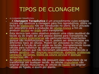 TIPOS DE CLONAGEM
 4) CLONAGEM TERAPÊUTICA:
 A Clonagem Terapêutica é um procedimento cujos estágios
iniciais são identicos a clonagem para fins reprodutivos, difere no
facto do blastocisto não ser introduzido no útero. Ele é utilizado
em laboratório para a produção de células-tronco a fim de
produzir tecidos ou órgão para transplante.
 Esta técnica tem como objetivo produzir uma cópia saudável do
tecido ou do órgão de uma pessoa doente para transplante.As
células-tronco embrionárias são particularmente importantes
porque são multifuncionais, isto é, podem ser diferenciadas em
diferentes tipos de células. Podem ser utilizadas no intuito de
restaurar a função de um orgão ou tecido, transplantando novas
células para substituir as células perdidas pela doença, ou
substituir células que não funcionam adequadamente devido a
defeito genético (ex: doenças neurológicas, diabetes, problemas
cardiacos, derrames, lesões da coluna cervical e doenças
sanguíneas etc...).
 As células-tronco adultas não possuem essa capacidade de se
transformar em qualquer tecido. As células musculares vão
originar células musculares, as células do figado vao originar
células do figado, e assim por diante.
 