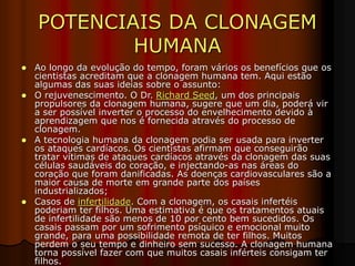 POTENCIAIS DA CLONAGEM
HUMANA
 Ao longo da evolução do tempo, foram vários os benefícios que os
cientistas acreditam que a clonagem humana tem. Aqui estão
algumas das suas ideias sobre o assunto:
 O rejuvenescimento. O Dr. Richard Seed, um dos principais
propulsores da clonagem humana, sugere que um dia, poderá vir
a ser possível inverter o processo do envelhecimento devido à
aprendizagem que nos é fornecida através do processo de
clonagem.
 A tecnologia humana da clonagem podia ser usada para inverter
os ataques cardíacos. Os cientistas afirmam que conseguirão
tratar vítimas de ataques cardíacos através da clonagem das suas
células saudáveis do coração, e injectando-as nas áreas do
coração que foram danificadas. As doenças cardiovasculares são a
maior causa de morte em grande parte dos países
industrializados;
 Casos de infertilidade. Com a clonagem, os casais infertéis
poderiam ter filhos. Uma estimativa é que os tratamentos atuais
de infertilidade são menos de 10 por cento bem sucedidos. Os
casais passam por um sofrimento psíquico e emocional muito
grande, para uma possibilidade remota de ter filhos. Muitos
perdem o seu tempo e dinheiro sem sucesso. A clonagem humana
torna possível fazer com que muitos casais inférteis consigam ter
filhos.
 