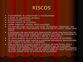 RISCOS
 A possibilidade de comprometer a individualidade;
 A perda de variabilidade genética;
 Envelhecimento precoce;
 Grande número de anomalias;
 Lesões hepáticas, tumores, baixa imunidade;
 Um mercado negro de fetos pode surgir, de doadores ‘’desejáveis’’ que
queiram clonar-se a eles próprios, como estrelas de cinema, atletas entre
outros;
 A tecnologia não está ainda bem desenvolvida, tendo uma baixa taxa de
fertilidade (para clonar a Dolly foram precisos 277 ovos, 30 começaram a
dividir-se, 9 induziram a gravidez e apenas 1 sobreviveu);
 Os clones poderão ser alvo de discriminação por parte da sociedade;
 Os clones poderão estar sujeitos a problemas psicológicos desconhecidos,
com impacto na família e na sociedade.
 Esta temática da clonagem poderá contribuir, de certa forma, para o
aumento da população mundial, o que significa que, se a clonagem
começar a ser realizada, os recursos naturais poderão começar a esgotar-
se ainda mais rapidamente, pois as pessoas serão em maior número e os
recursos manter-se-ão ou diminuirão de quantidade.
 