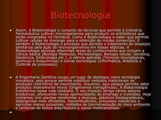 Biotecnologia
 Assim, é Biotecnologia o conjunto de técnicas que permite à Indústria
Farmacêutica cultivar microrganismos para produzir os antibióticos que
serão comprados na Farmácia. Como é Biotecnologia o saber que permite
cultivar células de morango para a obtenção de mudas comerciais. E
também é Biotecnologia o processo que permite o tratamento de despejos
sanitários pela ação de microorganismos em fossas sépticas. A
Biotecnologia abrange diferentes áreas do conhecimento que incluem a
ciência básica (Biologia Molecular, Microbiologia, Biologia celular, Genética,
Genômica, Embriologia etc.), a ciência aplicada (Técnicas imunológicas,
químicas e bioquímicas) e outras tecnologias (Informática, Robótica e
Controle de processos).
 A Engenharia Genética ocupa um lugar de destaque como tecnologia
inovadora, seja porque permite substituir métodos tradicionais de
produção (Hormônio de crescimento, Insulina), seja porque permite obter
produtos inteiramente novos (Organismos transgênicos). A Biotecnologia
transforma nossa vida cotidiana. O seu impacto atinge vários setores
produtivos, oferecendo novas oportunidades de emprego e inversões. Hoje
contamos com plantas resistentes a doenças, plásticos biodegradáveis,
detergentes mais eficientes, biocombustíveis, processos industriais e
agrícolas menos poluentes, métodos de biorremediação do meio ambiente
e centenas de testes diagnósticos e novos medicamentos.

 