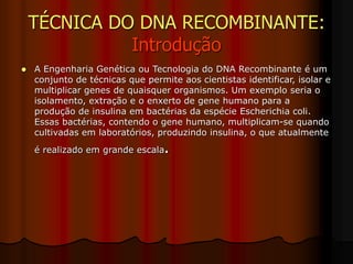 TÉCNICA DO DNA RECOMBINANTE:
Introdução
 A Engenharia Genética ou Tecnologia do DNA Recombinante é um
conjunto de técnicas que permite aos cientistas identificar, isolar e
multiplicar genes de quaisquer organismos. Um exemplo seria o
isolamento, extração e o enxerto de gene humano para a
produção de insulina em bactérias da espécie Escherichia coli.
Essas bactérias, contendo o gene humano, multiplicam-se quando
cultivadas em laboratórios, produzindo insulina, o que atualmente
é realizado em grande escala.
 