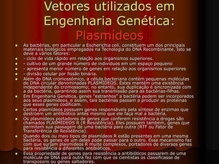 Vetores utilizados em
Engenharia Genética:
Plasmídeos
 As bactérias, em particular a Escherichia coli, constituem um dos principais
materiais biológicos empregados na Tecnologia do DNA Recombinante. Isto se
deve a vários fatores:
 - ciclo de vida rápido em relação aos organismos superiores.
 - cultivo de um grande número de indivíduos em um espaço pequeno
 - apresenta menor número de genes em relação aos organismos superiores
 - divisão celular por fissão binária.
 Além do DNA cromossômico, a célula bacteriana contém pequenas moléculas
de DNA circular denominadas PLASMÍDEOS. Estes mantém uma existência
independente do cromossomo; no entanto, sua duplicação é sincronizada com
a da bactéria, garantindo assim sua transmissão para as bactérias-filhas.
 Em Engenharia Genética, genes "estranhos" a bactéria podem ser incorporados
aos seus plasmídeos, e assim, tais bactérias passam a produzir as proteínas
que esses genes codificam.
 Certos plasmídeos possuem genes responsáveis pela síntese de enzimas que
destroem um antibiótico antes mesmo que ele faça mal a bactéria.
 Os plasmídeos portadores de genes que conferem resistência a drogas são
chamados PLASMÍDEOS R (R Resistência). Eles possuem também, genes que
permitem sua passagem de uma bactéria para outra (RTF ou Fator de
Transferência de Resistência).
 Quando dois ou mais tipos de plasmídeos R estão presentes em uma mesma
bactéria, os genes de um deles pode passar para o outro. Esse mecanismo faz
com que surjam plasmídeos R muito complexos, portadores de diversos genes
para resistência a diferentes antibióticos.
 Essa propriedade de genes para resistência a antibióticos passarem de uma
molécula de DNA para outra fez com que os cientistas os classificasse de
transposons ou genes saltadores.
 