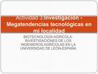 BIOTECNOLOGÍAAGRICOLA:
INVESTIGACIONES DE LOS
INGENIEROS AGRÍCOLAS EN LA
UNIVERSIDAD DE LEÓN-ESPAÑA
Actividad 3:Investigación -
Megatendencias tecnológicas en
mi localidad
 