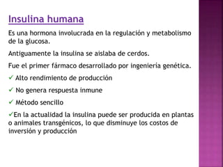 Insulina humana
Es una hormona involucrada en la regulación y metabolismo
de la glucosa.
Antiguamente la insulina se aislaba de cerdos.
Fue el primer fármaco desarrollado por ingeniería genética.
 Alto rendimiento de producción
 No genera respuesta inmune
 Método sencillo
En la actualidad la insulina puede ser producida en plantas
o animales transgénicos, lo que disminuye los costos de
inversión y producción
 