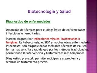 Biotecnología y Salud
Diagnostico de enfermedades
Desarrollo de técnicas para el diagnóstico de enfermedades
infecciosas o hereditarias.
Pueden diagnosticar infecciones virales, bacterianas o
fúngicas. La tuberculosis, el SIDA y muchas otras enfermedades
infecciosas, son diagnosticadas mediante técnicas de PCR en
forma más sencilla y rápida que por los métodos tradicionales,
permitiendo la intervención y tratamientos más tempranos.
Diagnóstico prenatal, permite anticiparse al problema y
realizar un tratamiento precoz.
 