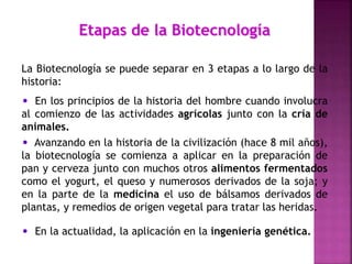 Etapas de la Biotecnología
La Biotecnología se puede separar en 3 etapas a lo largo de la
historia:
• En los principios de la historia del hombre cuando involucra
al comienzo de las actividades agrícolas junto con la cría de
animales.
• Avanzando en la historia de la civilización (hace 8 mil años),
la biotecnología se comienza a aplicar en la preparación de
pan y cerveza junto con muchos otros alimentos fermentados
como el yogurt, el queso y numerosos derivados de la soja; y
en la parte de la medicina el uso de bálsamos derivados de
plantas, y remedios de origen vegetal para tratar las heridas.
• En la actualidad, la aplicación en la ingeniería genética.
 