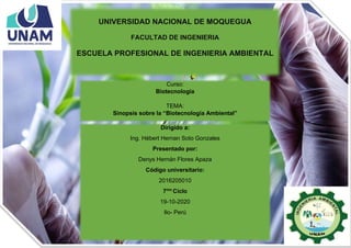 UNIVERSIDAD NACIONAL DE MOQUEGUA
FACULTAD DE INGENIERIA
ESCUELA PROFESIONAL DE INGENIERIA AMBIENTAL
Dirigido a:
Ing. Hébert Hernan Soto Gonzales
Presentado por:
Denys Hernán Flores Apaza
Código universitario:
2016205010
7mo
Ciclo
19-10-2020
Ilo- Perú
Curso:
Biotecnología
TEMA:
Sinopsis sobre la “Biotecnología Ambiental”
 