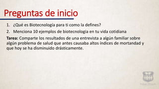 Preguntas de inicio
1. ¿Qué es Biotecnología para ti como la defines?
2. Menciona 10 ejemplos de biotecnologia en tu vida cotidiana
Tarea: Comparte los resultados de una entrevista a algún familiar sobre
algún problema de salud que antes causaba altos índices de mortandad y
que hoy se ha disminuido drásticamente.
 