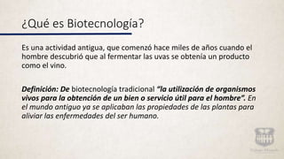 ¿Qué es Biotecnología?
Es una actividad antigua, que comenzó hace miles de años cuando el
hombre descubrió que al fermentar las uvas se obtenía un producto
como el vino.
Definición: De biotecnología tradicional “la utilización de organismos
vivos para la obtención de un bien o servicio útil para el hombre”. En
el mundo antiguo ya se aplicaban las propiedades de las plantas para
aliviar las enfermedades del ser humano.
 