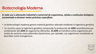 Biotecnologia Moderna
Es todo uso o alteración industrial o comercial de organismos, células o moléculas biológicas
encaminado a alcanzar metas prácticas específicas.
• La biotecnología moderna genera material genético alterado mediante la ingeniería genética.
• En muchos casos la ingeniería genética comprende la producción de ADN recombinante por
combinación del ADN de organismos diferentes. El ADN se transfiere entre organismos por
medio de vectores como plásmidos bacterianos, por ejemplo. Los organismos resultantes se
describen como transgénicos.
 
