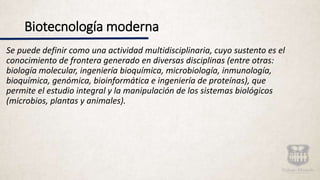 Biotecnología moderna
Se puede definir como una actividad multidisciplinaria, cuyo sustento es el
conocimiento de frontera generado en diversas disciplinas (entre otras:
biología molecular, ingeniería bioquímica, microbiología, inmunología,
bioquímica, genómica, bioinformática e ingeniería de proteínas), que
permite el estudio integral y la manipulación de los sistemas biológicos
(microbios, plantas y animales).
 