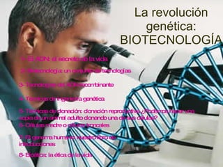 La revolución genética: BIOTECNOLOGÍA 1- El ADN: el secreto de la vida 2- Biotecnología: un conjunto de tecnologías 3- Tecnologías del ADN recombinante 4- Técnicas de ingeniería genética 5- Técnicas de clonación: clonación reproductiva ¿Podemos hacer una copia de un animal adulto clonando una de sus células? 6- Células madre o células troncales 7- El genoma humano: nuestro libro de introducciones 8- Bioética: la ética de la vida 