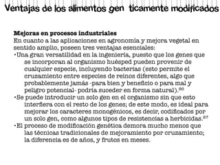 Mejoras en procesos industriales
En cuanto a las aplicaciones en agronomía y mejora vegetal en
sentido amplio, poseen tres ventajas esenciales:
•Una gran versatilidad en la ingeniería, puesto que los genes que
se incorporan al organismo huésped pueden provenir de
cualquier especie, incluyendo bacterias (esto permite el
cruzamiento entre especies de reinos diferentes, algo que
probablemente jamás -para bien y beneﬁcio o para mal y
peligro potencial- podría suceder en forma natural).86
•Se puede introducir un solo gen en el organismo sin que esto
interﬁera con el resto de los genes; de este modo, es ideal para
mejorar los caracteres monogénicos, es decir, codiﬁcados por
un solo gen, como algunos tipos de resistencias a herbicidas.87
•El proceso de modiﬁcación genética demora mucho menos que
las técnicas tradicionales de mejoramiento por cruzamiento;
la diferencia es de años, y frutos en meses.
Ventajas de los alimentos genéticamente modificados
 