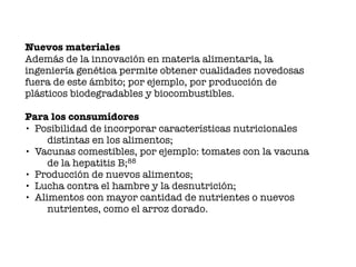 Nuevos materiales
Además de la innovación en materia alimentaria, la
ingeniería genética permite obtener cualidades novedosas
fuera de este ámbito; por ejemplo, por producción de
plásticos biodegradables y biocombustibles.
Para los consumidores
• Posibilidad de incorporar características nutricionales
distintas en los alimentos;
• Vacunas comestibles, por ejemplo: tomates con la vacuna
de la hepatitis B;88
• Producción de nuevos alimentos;
• Lucha contra el hambre y la desnutrición;
• Alimentos con mayor cantidad de nutrientes o nuevos
nutrientes, como el arroz dorado.
 