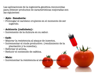 Las aplicaciones de la ingeniería genética reconocidas
para obtener productos de características mejoradas son
las siguientes:
• Apio - Zanahoria:
• Prolongar el caroteno crujiente en el momento de ser
ingerido.
• Achicoria (radicheta):
• Incremento de la dulzura en su sabor.
• Café:
• Mejorar la resistencia al ataque de insectos,
• Incrementar el rinde productivo. (rendimiento de la
plantación y la cosecha),
• Reforzar el aroma,
• Reducir el contenido de cafeína.
• Maíz:
• Incrementar la resistencia al ataque de insectos.
 