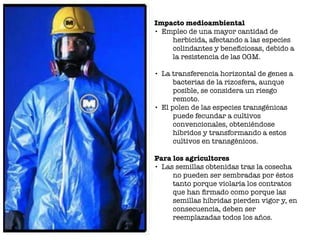 Impacto medioambiental
• Empleo de una mayor cantidad de
herbicida, afectando a las especies
colindantes y beneﬁciosas, debido a
la resistencia de las OGM.
• La transferencia horizontal de genes a
bacterias de la rizosfera, aunque
posible, se considera un riesgo
remoto.
• El polen de las especies transgénicas
puede fecundar a cultivos
convencionales, obteniéndose
híbridos y transformando a estos
cultivos en transgénicos.
Para los agricultores
• Las semillas obtenidas tras la cosecha
no pueden ser sembradas por éstos
tanto porque violaría los contratos
que han ﬁrmado como porque las
semillas híbridas pierden vigor y, en
consecuencia, deben ser
reemplazadas todos los años.
 