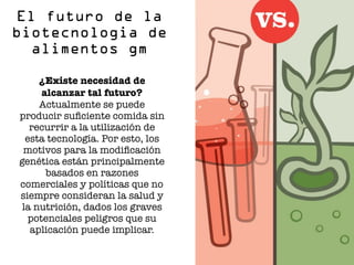 ¿Existe necesidad de
alcanzar tal futuro?
Actualmente se puede
producir suﬁciente comida sin
recurrir a la utilización de
esta tecnología. Por esto, los
motivos para la modiﬁcación
genética están principalmente
basados en razones
comerciales y políticas que no
siempre consideran la salud y
la nutrición, dados los graves
potenciales peligros que su
aplicación puede implicar.
El futuro de la
biotecnologia de
alimentos gm
 