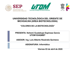 UNIVERSIDAD TECNOLÓGICA DEL ORIENTE DE
MICHOACÁN (ÁREA BIOTECNOLOGÍA)
“COLORES DE LA BIOTECNOLOGÍA”
PRESENTA: Nohemí Guadalupe Espinoza García
UTOM1934QMBT
ASESOR: Ing. Luis Alberto Reséndiz Quintana
ASIGNATURA: Informática
Viernes 03 de abril de 2020
 