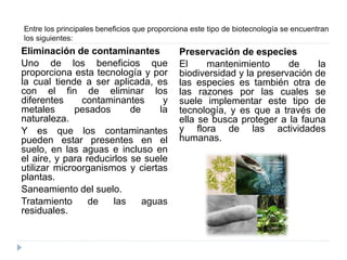 Entre los principales beneficios que proporciona este tipo de biotecnología se encuentran
los siguientes:
Eliminación de contaminantes
Uno de los beneficios que
proporciona esta tecnología y por
la cual tiende a ser aplicada, es
con el fin de eliminar los
diferentes contaminantes y
metales pesados de la
naturaleza.
Y es que los contaminantes
pueden estar presentes en el
suelo, en las aguas e incluso en
el aire, y para reducirlos se suele
utilizar microorganismos y ciertas
plantas.
Saneamiento del suelo.
Tratamiento de las aguas
residuales.
Preservación de especies
El mantenimiento de la
biodiversidad y la preservación de
las especies es también otra de
las razones por las cuales se
suele implementar este tipo de
tecnología, y es que a través de
ella se busca proteger a la fauna
y flora de las actividades
humanas.
 