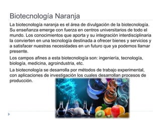 Biotecnología Naranja
La biotecnología naranja es el área de divulgación de la biotecnología.
Su enseñanza emerge con fuerza en centros universitarios de todo el
mundo. Los conocimientos que aporta y su integración interdisciplinaria
la convierten en una tecnología destinada a ofrecer bienes y servicios y
a satisfacer nuestras necesidades en un futuro que ya podemos llamar
presente.
Los campos afines a esta biotecnología son: ingeniería, tecnología,
biología, medicina, agroindustria, etc.
La biotecnología se desarrolla por métodos de trabajo experimental,
con aplicaciones de investigación los cuales desarrollan procesos de
producción.
 