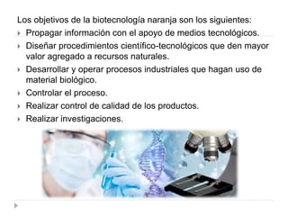 Los objetivos de la biotecnología naranja son los siguientes:
 Propagar información con el apoyo de medios tecnológicos.
 Diseñar procedimientos científico-tecnológicos que den mayor
valor agregado a recursos naturales.
 Desarrollar y operar procesos industriales que hagan uso de
material biológico.
 Controlar el proceso.
 Realizar control de calidad de los productos.
 Realizar investigaciones.
 