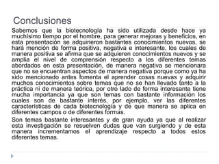 Conclusiones
Sabemos que la biotecnología ha sido utilizada desde hace ya
muchísimo tiempo por el hombre, para generar mejoras y beneficios, en
esta presentación se adquirieron bastantes conocimientos nuevos, se
hará mención de forma positiva, negativa e interesante, los cuales de
manera positiva se afirma que se adquieren conocimientos nuevos y se
amplia el nivel de comprensión respecto a los diferentes temas
abordados en esta presentación, de manera negativa se mencionara
que no se encuentran aspectos de manera negativa porque como ya ha
sido mencionado antes fomenta el aprender cosas nuevas y adquirir
muchos conocimientos sobre temas que no se han llevado tanto a la
práctica ni de manera teórica, por otro lado de forma interesante tiene
mucha importancia ya que son temas con bastante información los
cuales son de bastante interés, por ejemplo, ver las diferentes
características de cada biotecnología y de que manera se aplica en
diferentes campos o de diferentes formas.
Son temas bastante interesantes y de gran ayuda ya que al realizar
esta investigación se resuelven dudas que van surgiendo y de esta
manera incrementamos el aprendizaje respecto a todos estos
diferentes temas.
 
