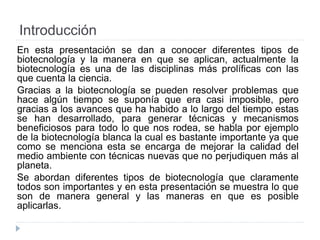 Introducción
En esta presentación se dan a conocer diferentes tipos de
biotecnología y la manera en que se aplican, actualmente la
biotecnología es una de las disciplinas más prolíficas con las
que cuenta la ciencia.
Gracias a la biotecnología se pueden resolver problemas que
hace algún tiempo se suponía que era casi imposible, pero
gracias a los avances que ha habido a lo largo del tiempo estas
se han desarrollado, para generar técnicas y mecanismos
beneficiosos para todo lo que nos rodea, se habla por ejemplo
de la biotecnología blanca la cual es bastante importante ya que
como se menciona esta se encarga de mejorar la calidad del
medio ambiente con técnicas nuevas que no perjudiquen más al
planeta.
Se abordan diferentes tipos de biotecnología que claramente
todos son importantes y en esta presentación se muestra lo que
son de manera general y las maneras en que es posible
aplicarlas.
 