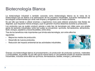 Biotecnología Blanca
La biotecnología industrial o también conocida como biotecnología blanca es la rama de la
biotecnología que se dedica a la optimización de los procesos industriales, buscando reemplazar las
tecnologías contaminantes por otras más limpias y amigables con el medio ambiente.
Es por ello que tiende a utilizar enzimas u organismos vivos para obtener productos más fáciles de
degradar, que requieran menos energía y que no generen muchos desechos durante su producción.
Los productos que se suelen producir gracias a este tipo de tecnología son útiles para una amplia
gama de sectores industriales; entre los cuales se encuentran: químicos, farmacéuticos, alimenticios,
textil, energía, papelería y biocombustibles, entre otros.
Tres de los beneficios más importantes que brinda esta tecnología, son entre ellos los
siguientes:
 Mejora los medios de producción.
 Desarrollo de nuevos productos.
 Reducción del impacto ambiental de las actividades industriales.
Gracias a la biotecnología blanca el procesamiento y la producción de productos químicos, materiales
y combustibles, es posible. Es por ello que la misma tiene un uso bastante amplio en diversos sectores
industriales, incluidos entre ellos los químicos, farmacéuticos, textiles, energía, y alimenticia.
 