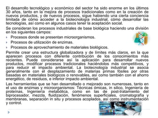 El desarrollo tecnológico y económico del sector ha sido enorme en los últimos
30 años, tanto en la mejora de procesos tradicionales como en la creación de
nuevos productos, y de nuevos procesos, sigue habiendo una cierta conciencia
limitada de cómo acceder a la biotecnología industrial, cómo desarrollar las
tecnologías, así como en algunos casos tener la aceptación social.
Se consideran los procesos industriales de base biológica haciendo una división
en los siguientes campos:
 Procesos donde se presentan microorganismos.
 Procesos de utilización de enzimas.
 Procesos de aprovechamiento de materiales biológicos.
Permite crear una estructura globalizadora y de límites más claros, en la que
aparecen procesos con diferente contribución de los conocimientos más
recientes. Puede considerarse así la aplicación para desarrollar nuevos
productos, modificar procesos tradicionales haciéndolos más competitivos, y
para reducir el impacto ambiental. La biotecnología industrial se asocia
generalmente con el desplazamiento de materias primas fósiles por otras
basadas en materiales biológicos o renovables, así como también con el ahorro
energético, de residuos, e inferior impacto ambiental.
Las herramientas que se han desarrollado o mejorado son numerosas, tanto en
el uso de enzimas y microorganismos: Técnicas ómicas, in silico, Ingeniería de
proteínas, Ingeniería metabólica, como en las de post-tratamiento del
biprocesador, mezcla, fluidización, fenómenos superficiales, cromatografía y
membranas, separación in situ y procesos acoplados, así como instrumentación
y control.
 