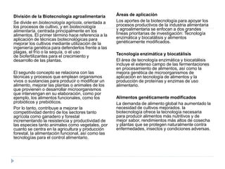 División de la Biotecnología agroalimentaria
Se divide en biotecnología agrícola, orientada a
los procesos de cultivo, y en biotecnología
alimentaría, centrada principalmente en los
alimentos. El primer término hace referencia a la
aplicación de técnicas biotecnológicas para
mejorar los cultivos mediante utilización de la
ingeniería genética para defenderlos frente a las
plagas, el frío o la sequía, o el uso
de biofertilizantes para el crecimiento y
desarrollo de las plantas.
El segundo concepto se relaciona con las
técnicas y procesos que emplean organismos
vivos o sustancias para producir o modificar un
alimento, mejorar las plantas o animales de los
que provienen o desarrollar microorganismos
que intervengan en su elaboración, como por
ejemplo, los alimentos funcionales, como los
probióticos y prebióticos.
Por lo tanto, contribuye a mejorar la
competitividad dentro de los sectores tanto
agrícola como ganadero y forestal
incrementando la resistencia y productividad de
las especies tanto animales como vegetales, por
cuanto se centra en la agricultura y producción
forestal, la alimentación funcional, así como las
tecnologías para el control alimentario.
Áreas de aplicación
Los aportes de la biotecnología para apoyar los
procesos productivos de la industria alimentaria
y agroalimentaria se enfocan a dos grandes
líneas prioritarias de investigación: Tecnología
enzimática y biocatálisis y alimentos
genéticamente modificados.
Tecnología enzimática y biocatálisis
El área de tecnología enzimática y biocatálisis
incluye el extenso campo de las fermentaciones
en procesamiento de alimentos, así como la
mejora genética de microorganismos de
aplicación en tecnología de alimentos y la
producción de proteínas y enzimas de uso
alimentario.
Alimentos genéticamente modificados
La demanda de alimento global ha aumentado la
necesidad de cultivos mejorados. la
biotecnología ofrece la tecnología necesaria
para producir alimentos más nutritivos y de
mejor sabor, rendimientos más altos de cosecha
y plantas que se protegen naturalmente contra
enfermedades, insectos y condiciones adversas.
 