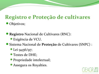 Registro e Proteção de cultivares
Objetivos;
Registro Nacional de Cultivares (RNC):
Exigência de VCU.
Sistema Nacional de Proteção de Cultivares (SNPC) :
Lei 9456/97;
Testes de DHE;
Propriedade intelectual;
Assegura os Royalties.
 