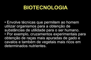 BIOTECNOLOGIA Envolve técnicas que permitem ao homem utilizar organismos para a obtenção de substâncias de utilidade para o ser humano. Por exemplo, cruzamentos experimentais para obtenção de raças mais apuradas de gado e cavalos e também de vegetais mais ricos em determinados nutrientes. 