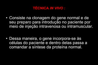 TÉCNICA  IN VIVO : Consiste na clonagem do gene normal e de seu preparo para introdução no paciente por meio de injeção intravenosa ou intramuscular. Dessa maneira, o gene incorpora-se às células do paciente e dentro delas passa a comandar a síntese da proteína normal. 