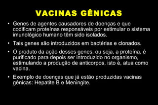 VACINAS GÊNICAS Genes de agentes causadores de doenças e que codificam proteínas responsáveis por estimular o sistema imunológico humano têm sido isolados. Tais genes são introduzidos em bactérias e clonados. O produto da ação desses genes, ou seja, a proteína, é purificado para depois ser introduzido no organismo, estimulando a produção de anticorpos, isto é, atua como vacina. Exemplo de doenças que já estão produzidas vacinas gênicas: Hepatite B e Meningite. 