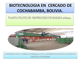 BIOTECNOLOGIA EN CERCADO DE
COCHABAMBA, BOLIVIA.
PLANTAPILOTO DE BIOPROCESODE BASURAurbana.
CONSTRUIDAPORLACARRERADE BIOQUImiCADELAUNIVERSIDADMAYORDESANSIMONDE
CERCADO, COCHABAMBA
 