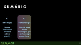 3
01
Introdução
Por que
precisamos
entender
sobre o
assunto?
02
Biotecnologia
Como e quais
são as
tecnologias que
a biotecnologia
proporciona.
S U M Á R I O
S U M Á R I O
S U M Á R I O
 