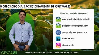 BIOTECNOLOGIA E POSICIONAMENTO DE CULTIVARES
Entre em contato conosco:
UNINDO CONHECIMENTO EM PROL DA AGRICULTURA!
geagraufg.wordpress.com
geagracontato@gmail.com
GEAGRA UFG
@geagraufg
nascimentosilva@discente.ufg
 