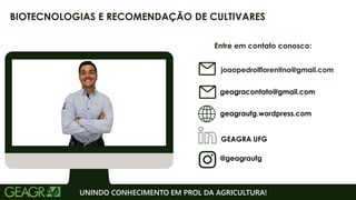 Entre em contato conosco:
geagraufg.wordpress.com
geagracontato@gmail.com
GEAGRA UFG
@geagraufg
UNINDO CONHECIMENTO EM PROL DA AGRICULTURA!
BIOTECNOLOGIAS E RECOMENDAÇÃO DE CULTIVARES
joaopedrolflorentino@gmail.com
 